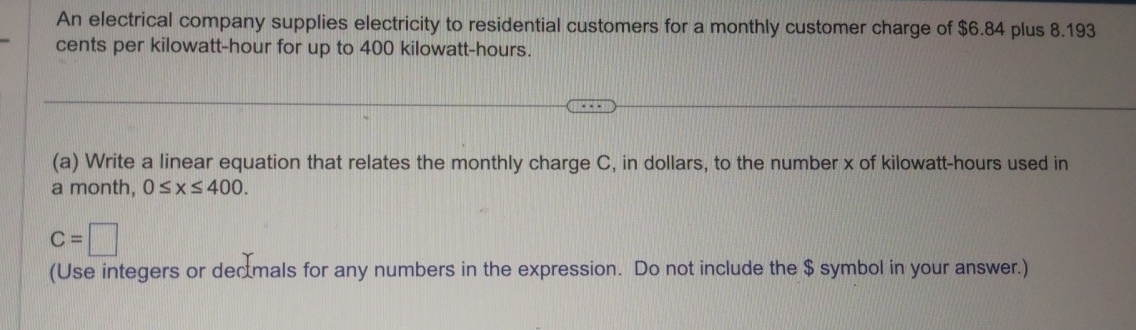 An electrical company supplies electricity to residential customers for a monthly customer charge of $6.84 plus 8.193
cents per kilowatt-hour for up to 400 kilowatt-hours. 
(a) Write a linear equation that relates the monthly charge C, in dollars, to the number x of kilowatt-hours used in
a month, 0≤ x≤ 400.
c=□
(Use integers or decmals for any numbers in the expression. Do not include the $ symbol in your answer.)