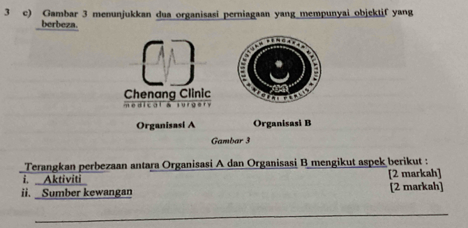 Gambar 3 menunjukkan dua organisasi perniagaan yang mempunyai objektif yang 
berbeza. 

Chenang Clinic A t per 
e d i c o l a sur g er 
Organisasi A Organisasi B 
Gambar 3 
Terangkan perbezaan antara Organisasi A dan Organisasi B mengikut aspek berikut : 
i. Aktiviti [2 markah] 
ii. _ Sumber kewangan [2 markah] 
_