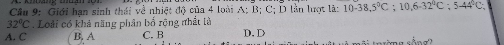 khoảng thuạn lộr
Câu 9: Giới hạn sinh thái về nhiệt độ của 4 loài A; B; C; D lần lượt là: 10-38,5°C; 10, 6-32°C; 5-44°C;
32°C. Loài có khả năng phân bố rộng nhất là
A. C B. A C. B
D. D
σ sống?