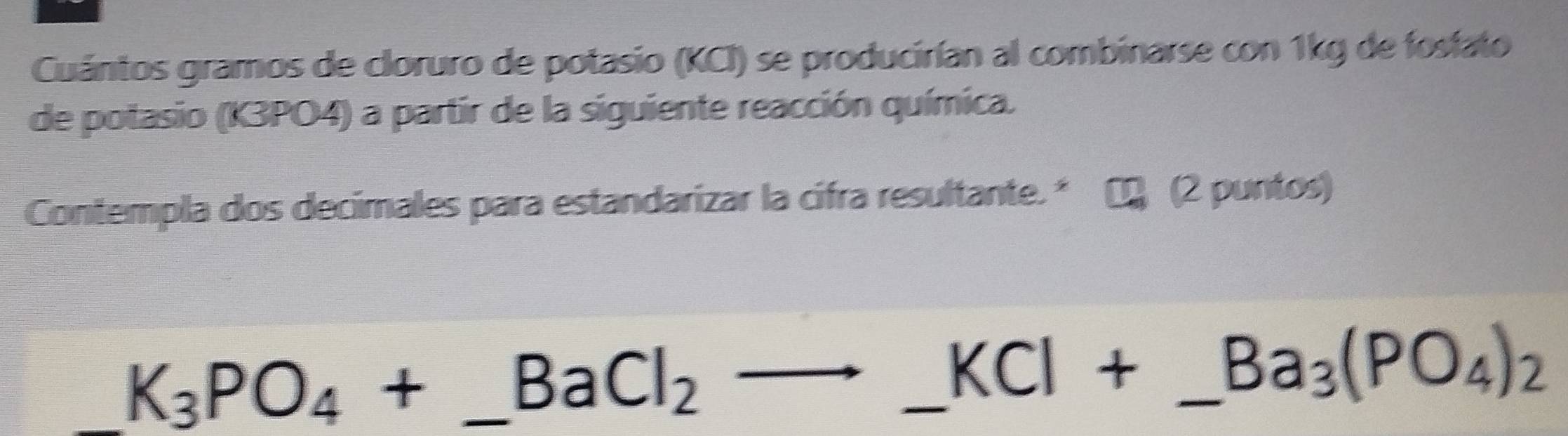 Cuántos gramos de cloruro de potasio (KCI) se producirían al combinarse con 1kg de fostato 
de potasio (K3PO4) a partir de la siguiente reacción química. 
Contempla dos decimales para estandarizar la cifra resultante.* ∞ (2 puntos) 
_ K_3PO_4+_ BaCl_2to _ KCl+ _ _  _  Ba_3(PO_4)_2