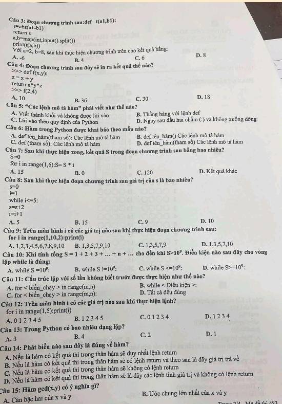 Đoạn chương trình sau:def t(a1,b1)
s= abs (a1-b1)
Teturn s
a,b=map(int,input().split())
prin (t(a,b))
Với a=2,b=8 , sau khi thực hiện chương trình trên cho kết quả bằng:
A. -6 C. 6 D. 8
B. 4
Câu 4: Đoạn chương trình sau đây sẽ in ra kết quả thể nào?
def f(x,y):
z=x+y
return x^*y^*z
f(2,4)
A. 10 C. 30 D. 18
B. 36
Câu 5:^circ  Các lệnh mô tả hàm" phải viết như thế nào?
A. Viết thành khối và không được lùi vào B. Thằng hàng với lệnh def
C. Lùi vào theo quy định của Python D. Ngay sau dấu hai chấm (:) và không xuồng dòng
Câu 6: Hàm trong Python được khai báo theo mẫu nào?
A. def tên_hàm(tham số): Các lệnh mô tả hàm B. def tên_hàm() Các lệnh mô tả hàm
C. def (tham số): Các lệnh mô tả hàm D. def tên_hàm(tham số) Các lệnh mô tả hàm
Câu 7: Sau khi thực hiện xong, kết quả S trong đoạn chương trình sau bằng bao nhiêu?
S=0
for i in rang :(1,6):S=S*i
A. 15 B. 0 C. 120 D. Kết quả khác
Câu 8: Sau khi thực hiện đoạn chương trình sau giá trị của s là bao nhiêu?
s=0
i=1
while i
s=s+2
i=i+1
A. 5 B. 15 C. 9 D. 10
Câu 9: Trên màn hình i có các giá trị nào sau khi thực hiện đoạn chương trình sau:
for i in range (1,10,2) :print(i)
A. 1,2,3,4,5,6,7,8, 9.10 B. 1,3,5,7,9,10 C. 1,3,5,7,9 D. 1,3,5,7,10
Câu 10: Khi tính tống S=1+2+3+...+n+... cho đến khi S>10^9. Điều kiện nào sau đãy cho vòng
lặp while là đúng:
A. while S=10^9: B. while S1=10^9: C. while S D. while S>=10^9:
*  Câu 11: Cấu trúc lặp với số lần không biết trước được thực hiện như thế nào?
A. for chay>inrange(m,n) B. while < Điều kiên >:
C. for C hay>inrangc(m,n): D. Tất cả đều đúng
Câu 12: Trên màn hình i có các giá trị nào sau khi thực hiện lệnh?
for i in range (1,5) :print(i)
A. 0 1 2 3 4 5 B. 1 2 3 4 5 C. 0 1 2 3 4 D. 1 2 3 4
Câu 13: Trong Python có bao nhiêu dạng lặp?
A. 3 B. 4 C. 2 D. 1
Câu 14: Phát biểu nào sau đây là đúng về hàm?
A. Nếu là hàm có kết quả thì trong thân hàm sẽ duy nhất lệnh return
B. Nếu là hàm có kết quả thì trong thân hàm sẽ có lệnh return và theo sau là dãy giả trị trả về
C. Nếu là hàm có kết quả thì trong thân hàm sẽ không có lệnh return
D. Nếu là hàm có kết quả thì trong thân hàm sẽ là dãy các lệnh tính giá trị và không có lệnh return
Câu 15: Hàm gcd (x,y) có ý nghĩa gì?
A. Căn bậc hai của x và y  B. Ước chung lớn nhất của x và y