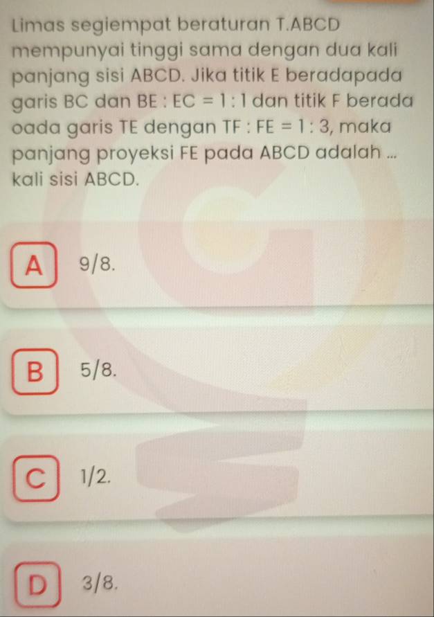 Limas segiempat beraturan T. ABCD
mempunyai tinggi sama dengan dua kali
panjang sisi ABCD. Jika titik E beradapada
garis BC dan BE:EC=1:1 dan titik F berada
oada garis TE dengan TF : FE=1:3 , maka
panjang proyeksi FE pada ABCD adalah ...
kali sisi ABCD.
A9/8.
B 5/8.
C 1/2.
D 3/8.