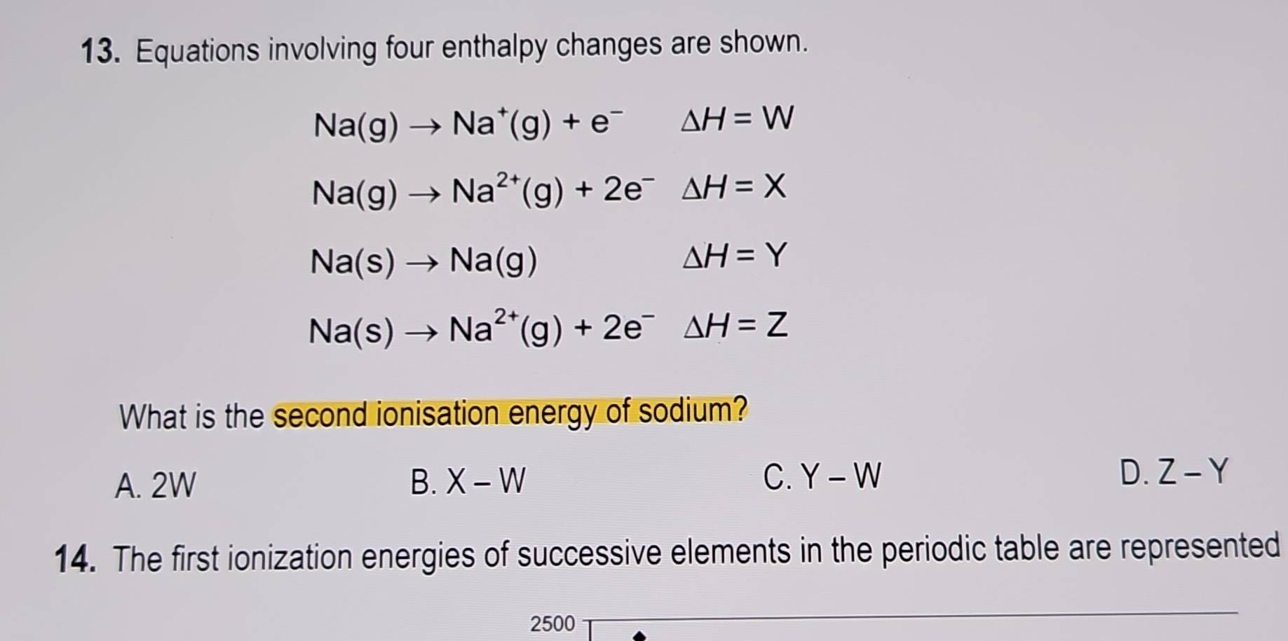 Equations involving four enthalpy changes are shown.
Na(g)to Na^+(g)+e^-△ H=W
Na(g)to Na^(2+)(g)+2e^-△ H=X
Na(s)to Na(g)
△ H=Y
Na(s)to Na^(2+)(g)+2e^- △ H=Z
What is the second ionisation energy of sodium?
A. 2W B. X-W C. Y-W D. Z-Y
14. The first ionization energies of successive elements in the periodic table are represented
2500