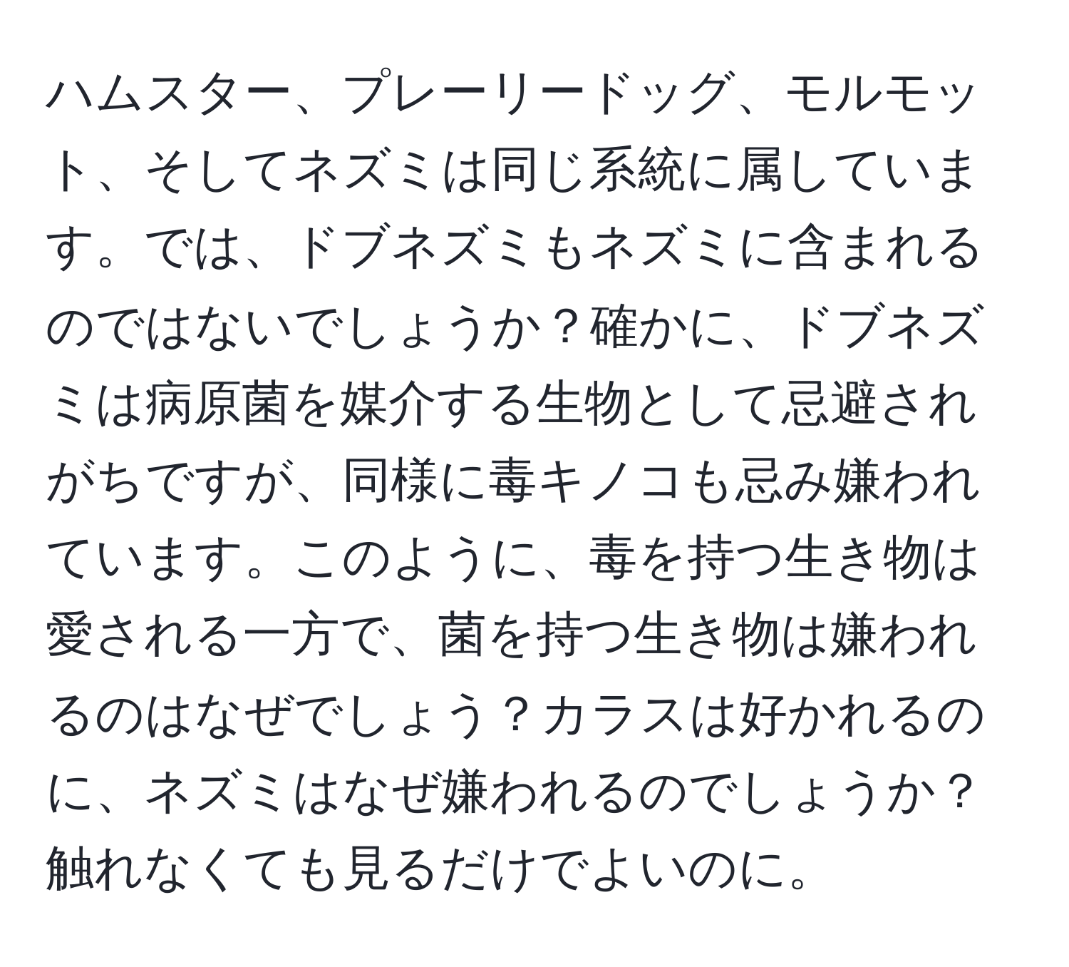 ハムスター、プレーリードッグ、モルモット、そしてネズミは同じ系統に属しています。では、ドブネズミもネズミに含まれるのではないでしょうか？確かに、ドブネズミは病原菌を媒介する生物として忌避されがちですが、同様に毒キノコも忌み嫌われています。このように、毒を持つ生き物は愛される一方で、菌を持つ生き物は嫌われるのはなぜでしょう？カラスは好かれるのに、ネズミはなぜ嫌われるのでしょうか？触れなくても見るだけでよいのに。