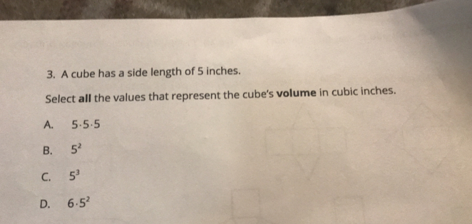 A cube has a side length of 5 inches.
Select all the values that represent the cube's volume in cubic inches.
A. 5· 5.5
B. 5^2
C. 5^3
D. 6· 5^2