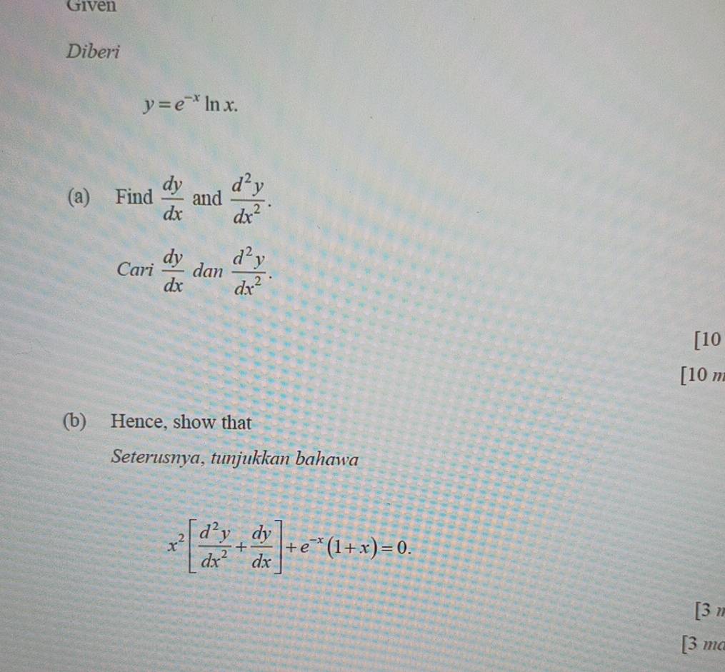 Given 
Diberi
y=e^(-x)ln x. 
(a) Find  dy/dx  and  d^2y/dx^2 . 
Cari  dy/dx  dan  d^2y/dx^2 . 
[10 
[10 m 
(b) Hence, show that 
Seterusnya, tunjukkan bahawa
x^2[ d^2y/dx^2 + dy/dx ]+e^(-x)(1+x)=0. 
[3n 
[3 ma