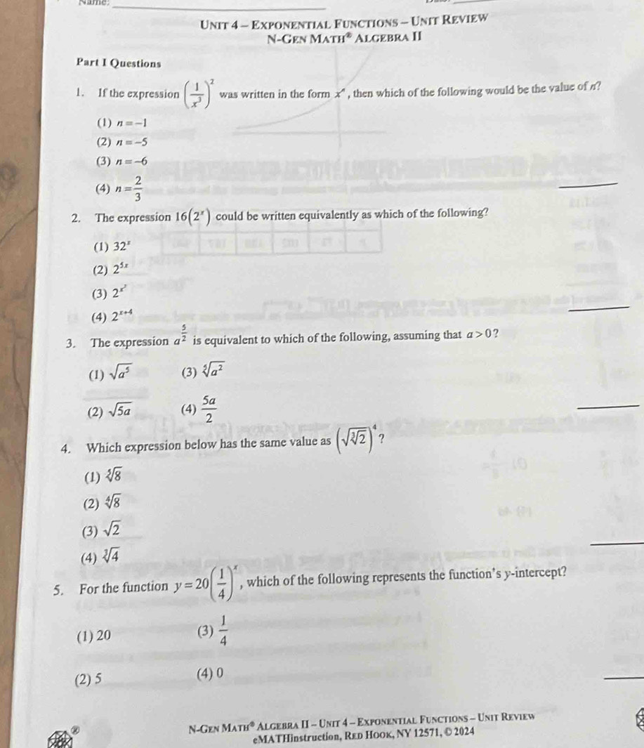 Exponential Functions - Unit Review
N-Gen M ATH^2 Algebra II
Part I Questions
1. If the expression ( 1/x^3 )^2 was written in the form x^n , then which of the following would be the value of n?
(1) n=-1
(2) n=-5
(3) n=-6
(4) n= 2/3 
_
2. The expression 16(2^x) could be written equivalently as which of the following?
(1) 32^x
(2) 2^(5x)
_
(3) 2^(x^2)
(4) 2^(x+4)
3. The expression a^(frac 5)2 is equivalent to which of the following, assuming that a>0 ?
(1) sqrt(a^5) (3) sqrt[5](a^2)
(2) sqrt(5a) (4)  5a/2 
_
4. Which expression below has the same value as (sqrt(sqrt [3]2))^4 2
(1) sqrt[5](8)
(2) sqrt[4](8)
_
(3) sqrt(2)
(4) sqrt[3](4)
5. For the function y=20( 1/4 )^x , which of the following represents the function’s y-intercept?
(1) 20
(3)  1/4 
(2) 5 (4) 0
_
N-Gen MATH° Algebra II - Unit 4 - Exponential Functions - Unit Review
eMATHinstruction, Rεр Ноок, ΝY 12571, © 2024