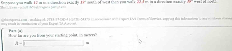 Suppose you walk 12 m in a direction exactly 19° south of west then you walk 22.5 m in a direction exactly 39° west of north. 
Shutt, Evan - eshutt1658@dragons.parısjc.edu 
@theexpertta.com - tracking id. 5T88-97-DD-41-B72B-54370. In accordance with Expert TA's Terms of Service. copying this information to any solutions sharin 
may result in termination of your Expert TA Account. 
Part (a) 
How far are you from your starting point, in meters?
R=□ m