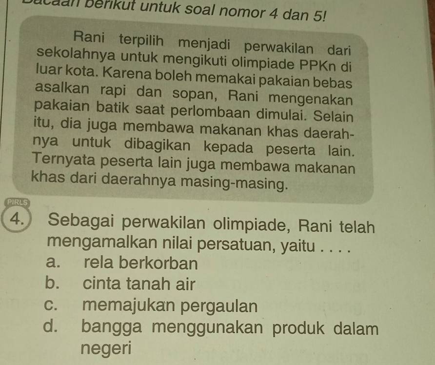 caan berikut untuk soal nomor 4 dan 5!
Rani terpilih menjadi perwakilan dari
sekolahnya untuk mengikuti olimpiade PPKn di
luar kota. Karena boleh memakai pakaian bebas
asalkan rapi dan sopan, Rani mengenakan
pakaian batik saat perlombaan dimulai. Selain
itu, dia juga membawa makanan khas daerah-
nya untuk dibagikan kepada peserta lain.
Ternyata peserta lain juga membawa makanan
khas dari daerahnya masing-masing.
PIRLS
4. Sebagai perwakilan olimpiade, Rani telah
mengamalkan nilai persatuan, yaitu . . . .
a. rela berkorban
b. cinta tanah air
c. memajukan pergaulan
d. bangga menggunakan produk dalam
negeri