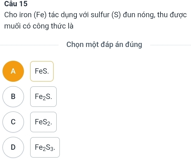 Cho iron (Fe) tác dụng với sulfur (S) đun nóng, thu được
muối có công thức là
Chọn một đáp án đúng
A FeS.
B Fe_2S.
C FeS_2.
D Fe_2S_3.