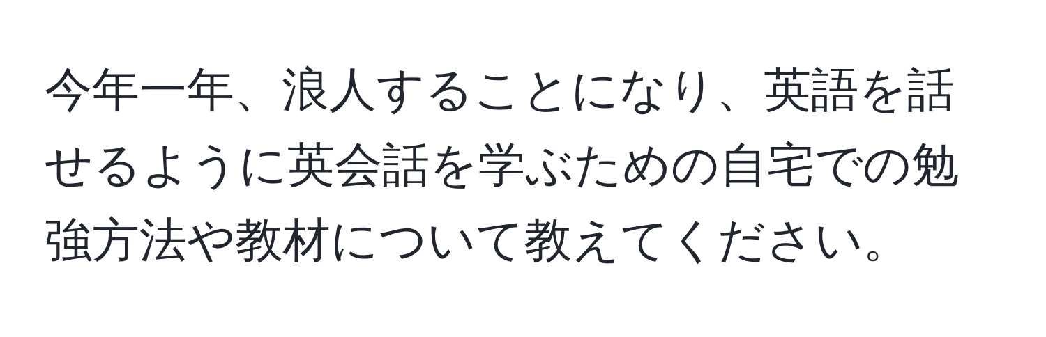 今年一年、浪人することになり、英語を話せるように英会話を学ぶための自宅での勉強方法や教材について教えてください。