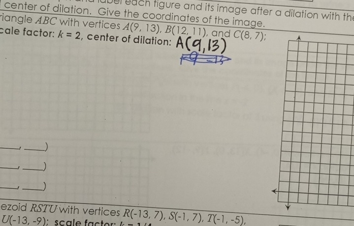 uber each tigure and its image after a dilation with the 
center of dilation. Give the coordinates of the image. 
riangle ABC with vertices A(9,13), B(12,11) , and C(8,7)
cale factor: k=2 , center of dilation: 
_ 
_) 
_1 _) 
_」_ ) 
ezoid RSTUwith vertices R(-13,7), S(-1,7), T(-1,-5),
U(-13,-9) : scale factor