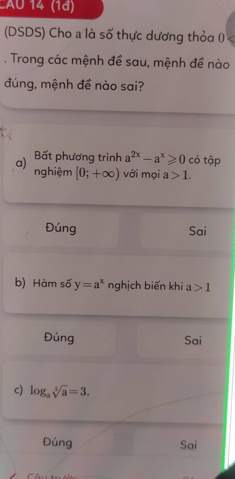 CAU 14 (1ª)
(DSDS) Cho a là số thực dương thỏa 0
. Trong các mệnh đề sau, mệnh đề nào
đúng, mệnh đề nào sai?
a) Bất phương trình a^(2x)-a^x≥slant 0 có tập
nghiệm [0;+∈fty ) với mọi : 1 1.
Đúng Sai
b) Hàm số y=a^x nghịch biến khi a 1
Đúng Sai
c) log _asqrt[3](a)=3.
Đúng Sai