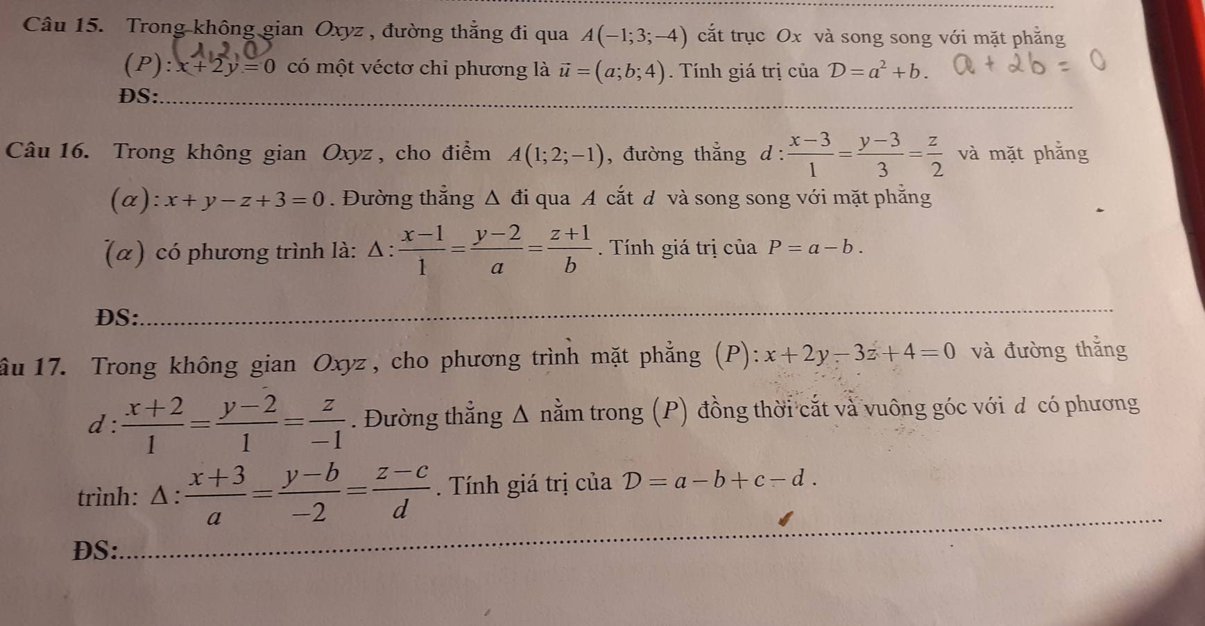 Trong không gian Oxyz , đường thẳng đi qua A(-1;3;-4) cắt trục Ox và song song với mặt phẳng 
(1 ):x+2y=0 có một véctơ chỉ phương là vector u=(a;b;4) Tính giá trị của D=a^2+b. 
DS:_ 
Câu 16. Trong không gian Oxyz, cho điểm A(1;2;-1) , đường thẳng d :  (x-3)/1 = (y-3)/3 = z/2  và mặt phẳng 
(α): x+y-z+3=0. Đường thẳng ; Δ đi qua A cắt đ và song song với mặt phẳng 
(α) có phương trình là: .:  (x-1)/1 = (y-2)/a = (z+1)/b . Tính giá trị của P=a-b. 
DS:_ 
ầu 17. Trong không gian Oxyz , cho phương trình mặt phẳng (P): x+2y-3z+4=0 và đường thắng 
d :  (x+2)/1 = (y-2)/1 = z/-1 . Đường thẳng Δ nằm trong (P) đồng thời cắt và vuông góc với đ có phương 
_ 
_ 
trình: △ : (x+3)/a = (y-b)/-2 = (z-c)/d . Tính giá trị của D=a-b+c-d. 
DS: 
_