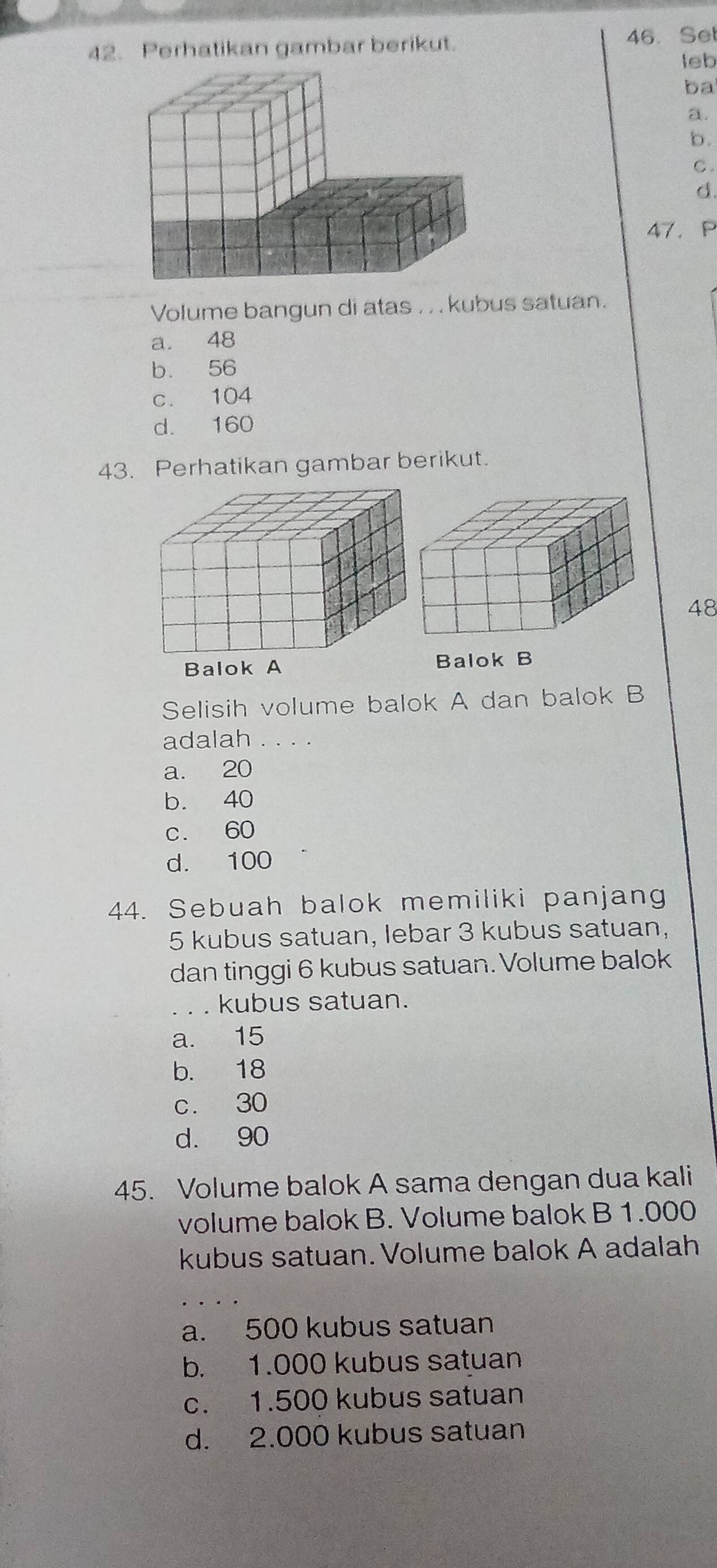 Perhatikan gambar berikut. 46. Set
leb
ba
a.
b.
C .
d.
47. P
Volume bangun di atas . . . kubus satuan.
a. 48
b. 56
c. 104
d. 160
43. Perhatikan gambar berikut.
48

Selisih volume balok A dan balok B
adalah
a. 20
b. 40
c. 60
d. 100
44. Sebuah balok memiliki panjang
5 kubus satuan, lebar 3 kubus satuan,
dan tinggi 6 kubus satuan. Volume balok
_kubus satuan.
a. 15
b. 18
c. 30
d. 90
45. Volume balok A sama dengan dua kali
volume balok B. Volume balok B 1.000
kubus satuan. Volume balok A adalah
a. 500 kubus satuan
b. 1.000 kubus satuan
c. 1.500 kubus satuan
d. 2.000 kubus satuan