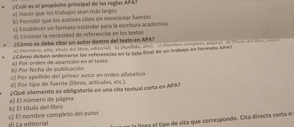 ¿Cuál es el propósito principal de las reglas APA?
a) Hacer que los trabajos sean más largos
b) Permitir que los autores citen sin mencionar fuentes
c) Establecer un formato estándar para la escritura académica
d) Eliminar la necesidad de referencias en los textos
¿Cómo se debe citar un autor dentro del texto en APA?
a) (Nombre, año, título del libro, editorial) b) (Apellido, año) c) (Nombre completo, página) d) (Título del libro, autor
¿Cómo deben ordenarse las referencias en la lista final de un trabajo en formato APA?
a) Por orden de aparición en el texto
b) Por fecha de publicación
c) Por apellido del primer autor en orden alfabético
d) Por tipo de fuente (libros, artículos, etc.)
¿Qué elemento es obligatorio en una cita textual corta en APA?
a) El número de página
b) El título del libro
c) El nombre completo del autor
d) La editorial
un la línea el tipo de sita que corresponde. Cita directa corta o