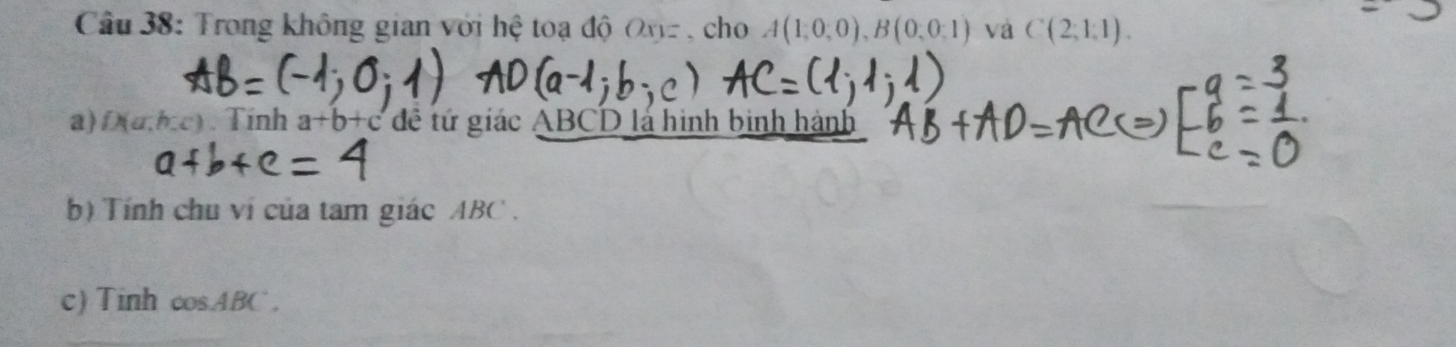 Trong không gian với hệ toạ độ Ovz , cho A(1;0;0), B(0;0;1) và C(2;1;1). 
a) D(a,b,c).Tinh a+b+c đề tứ giác ABCD lá hình binh hành 
b) Tính chu ví của tam giác ABC. 
c) Tinh cos ABC.