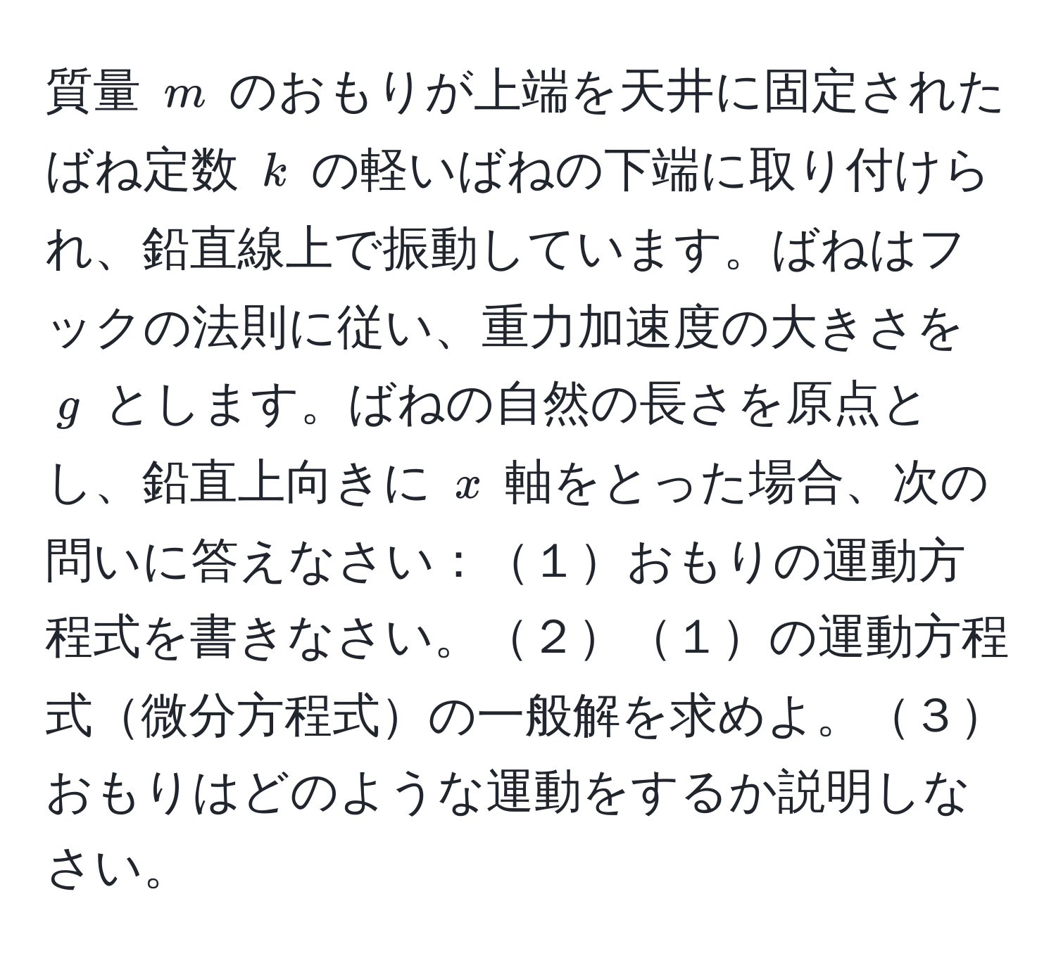 質量 ( m ) のおもりが上端を天井に固定されたばね定数 ( k ) の軽いばねの下端に取り付けられ、鉛直線上で振動しています。ばねはフックの法則に従い、重力加速度の大きさを ( g ) とします。ばねの自然の長さを原点とし、鉛直上向きに ( x ) 軸をとった場合、次の問いに答えなさい：１おもりの運動方程式を書きなさい。２１の運動方程式微分方程式の一般解を求めよ。３おもりはどのような運動をするか説明しなさい。