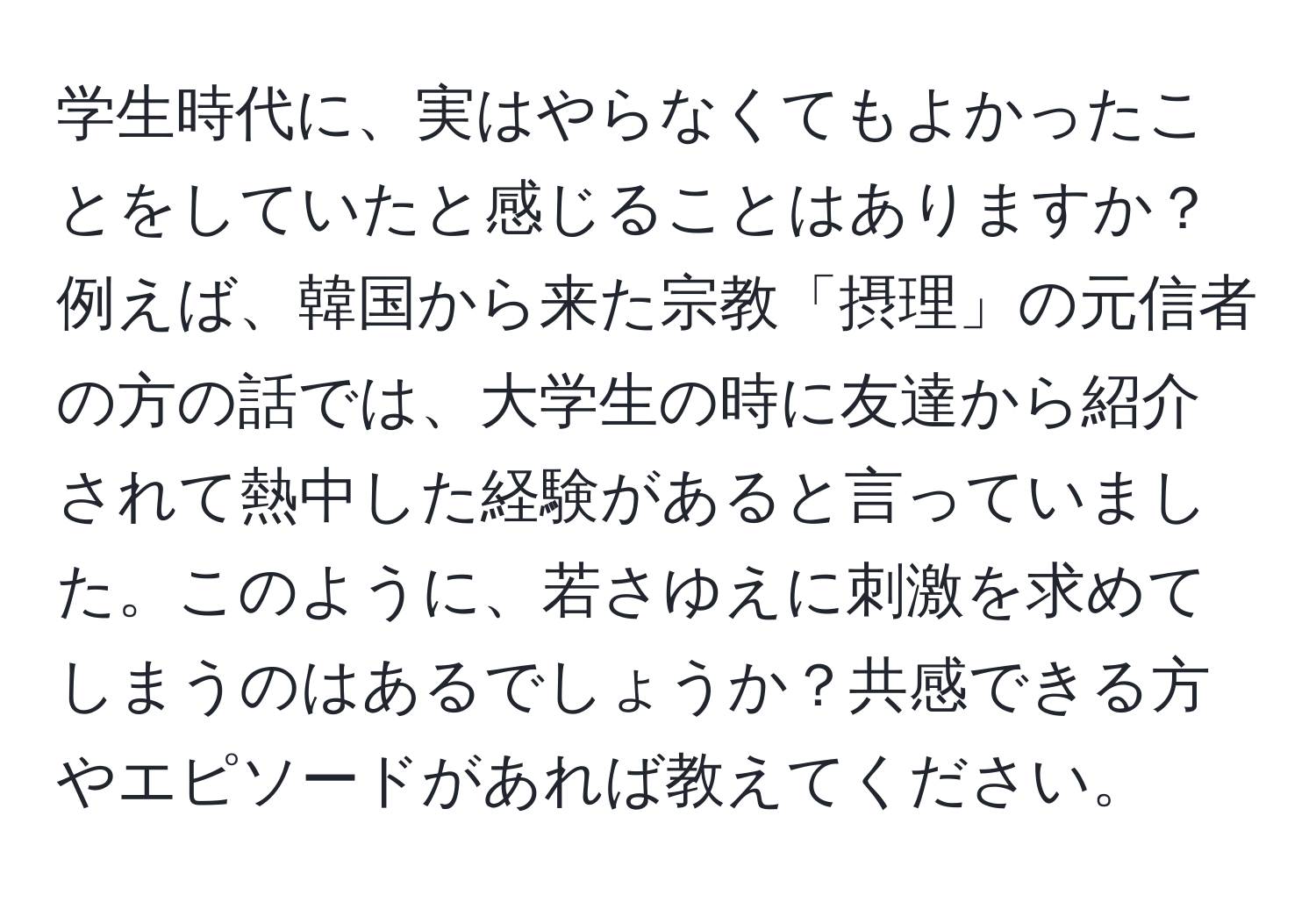 学生時代に、実はやらなくてもよかったことをしていたと感じることはありますか？ 例えば、韓国から来た宗教「摂理」の元信者の方の話では、大学生の時に友達から紹介されて熱中した経験があると言っていました。このように、若さゆえに刺激を求めてしまうのはあるでしょうか？共感できる方やエピソードがあれば教えてください。