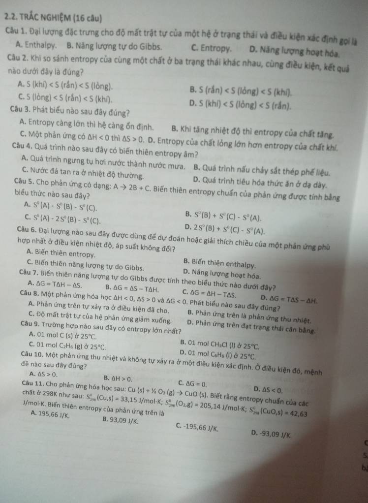 TRÁC NGHIỆM (16 câu)
Câu 1. Đại lượng đặc trưng cho độ mất trật tự của một hệ ở trạng thái và điều kiện xác định gọi là
A. Enthalpy. B. Năng lượng tự do Gibbs. C. Entropy. D. Năng lượng hoạt hóa,
Câu 2. Khi so sánh entropy của cùng một chất ở ba trạng thái khác nhau, cùng điều kiện, kết quả
nào dưới đây là đúng?
A. S(khi) B. S(rdn)
C. S(long)
D. S(khi)
Câu 3. Phát biểu nào sau đây đúng?
A. Entropy càng lớn thì hệ càng ổn định. B. Khi tăng nhiệt độ thì entropy của chất tăng.
C. Một phản ứng có △ H<0</tex> thì △ S>0. D. Entropy của chất lỏng lớn hơn entropy của chất khí.
Câu 4. Quá trình nào sau đây có biến thiên entropy âm?
A. Quá trình ngưng tụ hơi nước thành nước mưa. B. Quá trình nấu chảy sắt thép phế liệu.
C. Nước đá tan ra ở nhiệt độ thường. D. Quá trình tiêu hóa thức ăn ở dạ dày.
Câu 5. Cho phản ứng có dạng: Ato 2B+C. Biến thiên entropy chuẩn của phản ứng được tính bằng
biểu thức nào sau đây?
A. S^0(A)-S^0(B)-S^0(C). B.
C. S^0(A)-2S^0(B)-S^0(C). S^0(B)+S^0(C)-S^0(A).
D. 2S^0(B)+S^0(C)-S^0(A).
Câu 6. Đại lượng nào sau đây được dùng để dự đoán hoặc giải thích chiều của một phản ứng phù
hợp nhất ở điều kiện nhiệt độ, áp suất không đổi?
A. Biến thiên entropy. B. Biến thiên enthalpy.
C. Biến thiên năng lượng tự do Gibbs. D. Năng lượng hoạt hóa.
Câu 7. Biến thiên năng lượng tự do Gibbs được tính theo biểu thức nào dưới đây?
A. △ G=T△ H-△ S. B. △ G=△ S-T△ H. C. △ G=△ H-T△ S. D. △ G=T△ S-△ H.
Câu 8. Một phản ứng hóa học △ H<0,△ S>0 và △ G<0</tex> . Phát biểu nào sau đây đủng?
A. Phản ứng trên tự xảy ra ở điều kiện đã cho. B. Phản ứng trên là phản ứng thu nhiệt.
C. Độ mất trật tự của hệ phản ứng giảm xuống. D. Phản ứng trên đạt trạng thái cân bằng.
Câu 9. Trường hợp nào sau đây có entropy lớn nhất?
A. 01 mol C (s) Ở 25°C. B. 01 mol CH_3Cl (l) 25°C.
C. 01 mol C_2 Hs (g) ở 25°C. D. 01 mol C_6H_6(l) 25°C.
Câu 10. Một phản ứng thu nhiệt và không tự xảy ra ở một điều kiện xác định. Ở điều kiện đó, mệnh
đề nào sau đây đúng?
A. △ S>0. B. △ H>0. C.
D. △ S<0.
Câu 11. Cho phản ứng hóa học sau: Cu(s)+1/2O_2(g)to Cu △ G=0. uO (s). Biết rằng entropy chuẩn của các
chất ở 298K như sau: S_(201)°(Cu,s)=33,15 J/mol·K; S_(298)^0(O_2,g)=205,14 J/mol·K; S_(201)^0(CuO,s)=42,63
J/mol-K. Biến thiên entropy của phản ứng trên là
A. 195,66 J/K. B. 93,09 J/K. C. -195,66J/K. D. -93,09 J/K.
C
b