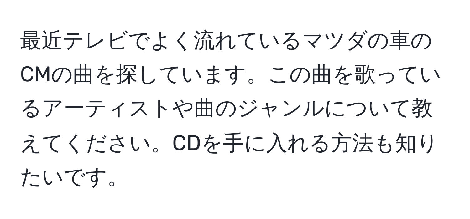 最近テレビでよく流れているマツダの車のCMの曲を探しています。この曲を歌っているアーティストや曲のジャンルについて教えてください。CDを手に入れる方法も知りたいです。