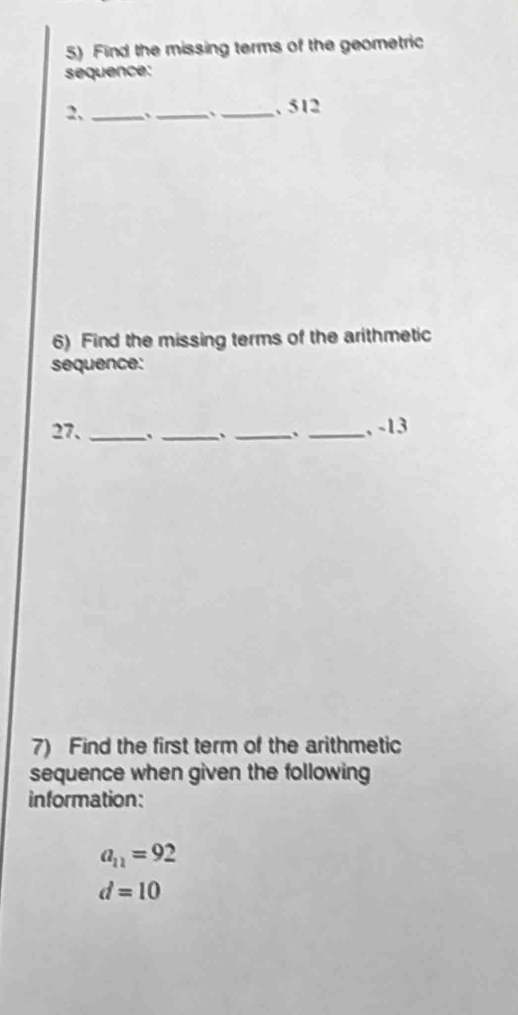 Find the missing terms of the geometric 
sequence: 
2、_ . __, 512
6) Find the missing terms of the arithmetic 
sequence: 
27. ____, -13
7) Find the first term of the arithmetic 
sequence when given the following 
information:
a_11=92
d=10