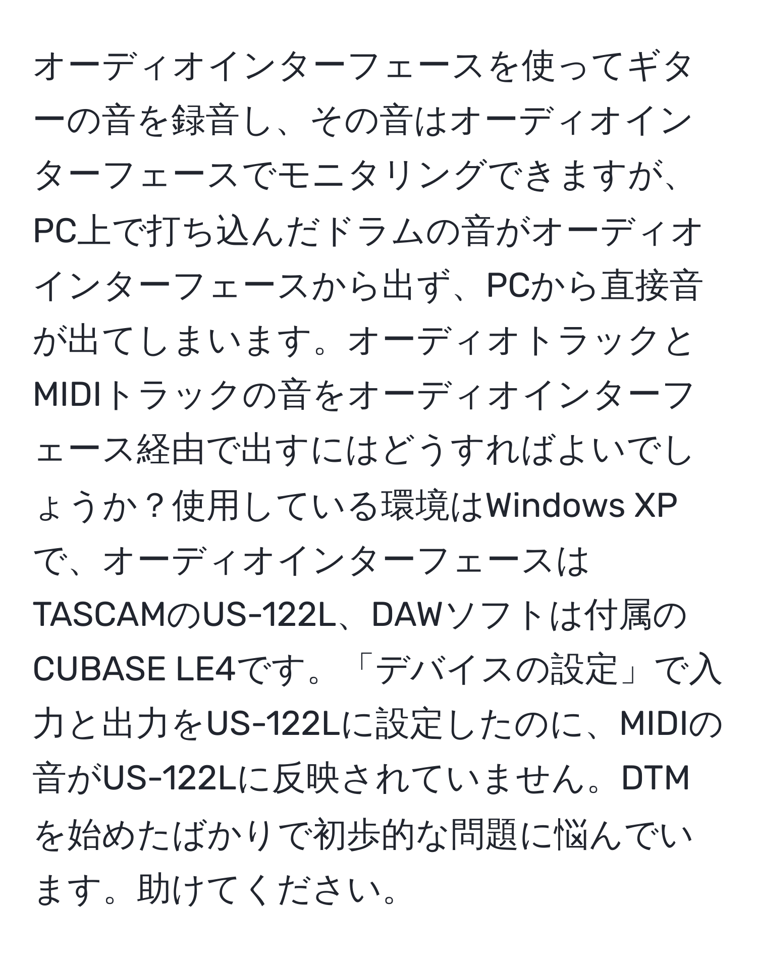 オーディオインターフェースを使ってギターの音を録音し、その音はオーディオインターフェースでモニタリングできますが、PC上で打ち込んだドラムの音がオーディオインターフェースから出ず、PCから直接音が出てしまいます。オーディオトラックとMIDIトラックの音をオーディオインターフェース経由で出すにはどうすればよいでしょうか？使用している環境はWindows XPで、オーディオインターフェースはTASCAMのUS-122L、DAWソフトは付属のCUBASE LE4です。「デバイスの設定」で入力と出力をUS-122Lに設定したのに、MIDIの音がUS-122Lに反映されていません。DTMを始めたばかりで初歩的な問題に悩んでいます。助けてください。