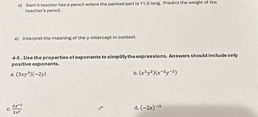 Sam's teacher has a pencil where the painted part is 11.5 long. Predict the weight of the
teacher's pencil.
e) Interpret the meaning of the y-intercept in context.
4-5 . Use the properties of exponents to simplify the expressions. Answers should include only
positive exponents.
b.
a. (3xy^3)(-2y) (x^3y^2)(x^(-2)y^(-2))
C.  (6x^(-2))/3x^2 
d. (-2x)^-3