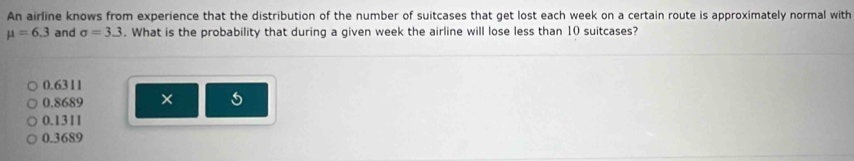 An airline knows from experience that the distribution of the number of suitcases that get lost each week on a certain route is approximately normal with
mu =6.3 and sigma =3.3. What is the probability that during a given week the airline will lose less than 10 suitcases?
0.6311
0.8689 ×
0.1311
0.3689