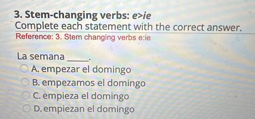 Stem-changing verbs: e>ie
Complete each statement with the correct answer.
Reference: 3. Stem changing verbs e:ie
La semana _.
A. empezar el domingo
B. empezamos el domingo
C. empieza el domingo
D. empiezan el domingo