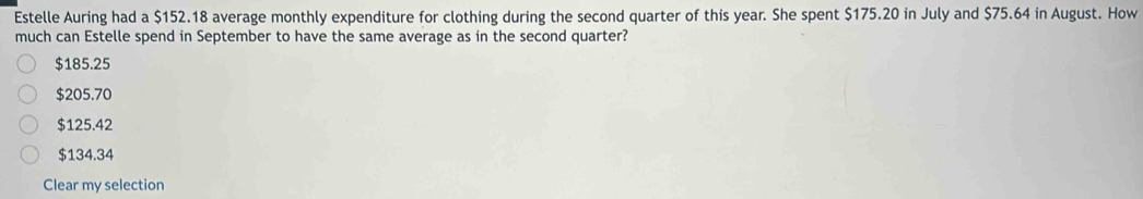 Estelle Auring had a $152.18 average monthly expenditure for clothing during the second quarter of this year. She spent $175.20 in July and $75.64 in August. How
much can Estelle spend in September to have the same average as in the second quarter?
$185.25
$205.70
$125.42
$134.34
Clear my selection