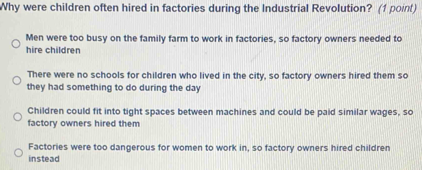 Why were children often hired in factories during the Industrial Revolution? (1 point)
Men were too busy on the family farm to work in factories, so factory owners needed to
hire children
There were no schools for children who lived in the city, so factory owners hired them so
they had something to do during the day
Children could fit into tight spaces between machines and could be paid similar wages, so
factory owners hired them
Factories were too dangerous for women to work in, so factory owners hired children
instead