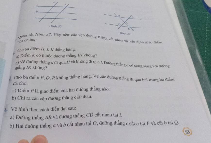 Quan sát Hình 37. Hãy nêu các cặp đường thẳng cất nhau và xác định giao điểm 
của chúng. 
Cho ba điểm H, I, K thẳng hàng. 
a) Điểm K có thuộc đường thẳng IH không? 
h) Vẽ đường thẳng đ đi qua H và không đi qua /. Đường thẳng d có song song với đường 
thẳng IK không? 
Cho ba điểm P, Q, R không thẳng hàng. Vẽ các đường thẳng đi qua hai trong ba điểm 
đã cho. 
a) Điểm P là giao điểm của hai đường thẳng nào? 
b) Chỉ ra các cặp đường thẳng cất nhau. 
6. Vẽ hình theo cách diễn đạt sau: 
a) Đường thẳng AB và đường thẳng CD cắt nhau tại I. 
b) Hai đường thẳng a và b cắt nhau tại O, đường thẳng c cất a tại P và cất b tại Q. 
83