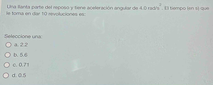 Una llanta parte del reposo y tiene aceleración angular de 4.0rad/s^2. El tiempo (en s) que
le toma en dar 10 revoluciones es:
Seleccione una:
a. 2.2
b. 5.6
c. 0.71
d. 0.5