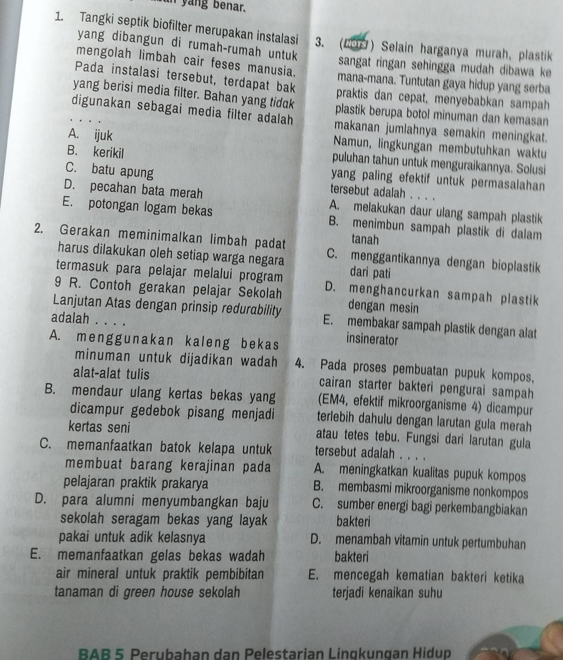 un yang benar.
1. Tangki septik biofilter merupakan instalasi 3. (69) Selain harganya murah, plastik
yang dibangun di rumah-rumah untuk sangat ringan sehingga mudah dibawa ke 
mengolah limbah cair feses manusia. mana-mana. Tuntutan gaya hidup yang serba
Pada instalasi tersebut, terdapat bak praktis dan cepat, menyebabkan sampah
yang berisi media filter. Bahan yang tidak plastik berupa botol minuman dan kemasan
digunakan sebagai media filter adalah makanan jumlahnya semakin meningkat.
A. ijuk
Namun, lingkungan membutuhkan waktu
B. kerikil
puluhan tahun untuk menguraikannya. Solusi
yang paling efektif untuk permasalahan
C. batu apung tersebut adalah . . . .
D. pecahan bata merah A. melakukan daur ulang sampah plastik
E. potongan logam bekas B. menimbun sampah plastik di dalam
tanah
2. Gerakan meminimalkan limbah padat C. menggantikannya dengan bioplastik
harus dilakukan oleh setiap warga negara
dari pati
termasuk para pelajar melalui program D. menghancurkan sampah plastik
9 R. Contoh gerakan pelajar Sekolah
dengan mesin
Lanjutan Atas dengan prinsip redurability E. membakar sampah plastik dengan alat
adalah . . . .
A. menggunakan kaleng bekas
insinerator
minuman untuk dijadikan wadah 4. Pada proses pembuatan pupuk kompos,
alat-alat tulis cairan starter bakteri pengurai sampah
B. mendaur ulang kertas bekas yang (EM4, efektif mikroorganisme 4) dicampur
dicampur gedebok pisang menjadi terlebih dahulu dengan larutan gula merah
kertas seni atau tetes tebu. Fungsi dari larutan gula
C. memanfaatkan batok kelapa untuk tersebut adalah . . . .
membuat barang kerajinan pada A. meningkatkan kualitas pupuk kompos
pelajaran praktik prakarya
B. membasmi mikroorganisme nonkompos
D. para alumni menyumbangkan baju C. sumber energi bagi perkembangbiakan
sekolah seragam bekas yang layak bakteri
pakai untuk adik kelasnya
D. menambah vitamin untuk pertumbuhan
E. memanfaatkan gelas bekas wadah bakteri
air mineral untuk praktik pembibitan E. mencegah kematian bakteri ketika
tanaman di green house sekolah terjadi kenaikan suhu
BAB 5 Perubahan dan Pelestarian Lingkungan Hidup