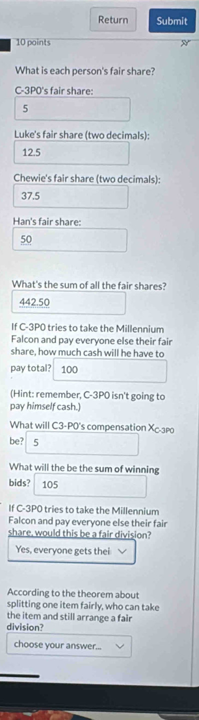 Return Submit 
10 points 
What is each person's fair share?
C-3P0 's fair share:
5
Luke's fair share (two decimals):
12.5
Chewie's fair share (two decimals):
37.5
Han's fair share:
50
What's the sum of all the fair shares?
442.50
If C-3P0 tries to take the Millennium 
Falcon and pay everyone else their fair 
share, how much cash will he have to 
pay total? 100
(Hint: remember, C-3P0 isn't going to 
pay himself cash.) 
What will C3-PO's compensation Xc-3p0
be? 5 
What will the be the sum of winning 
bids? ₹105
If C-3P0 tries to take the Millennium 
Falcon and pay everyone else their fair 
share, would this be a fair division? 
Yes, everyone gets thei 
According to the theorem about 
splitting one item fairly, who can take 
the item and still arrange a fair 
division? 
choose your answer...