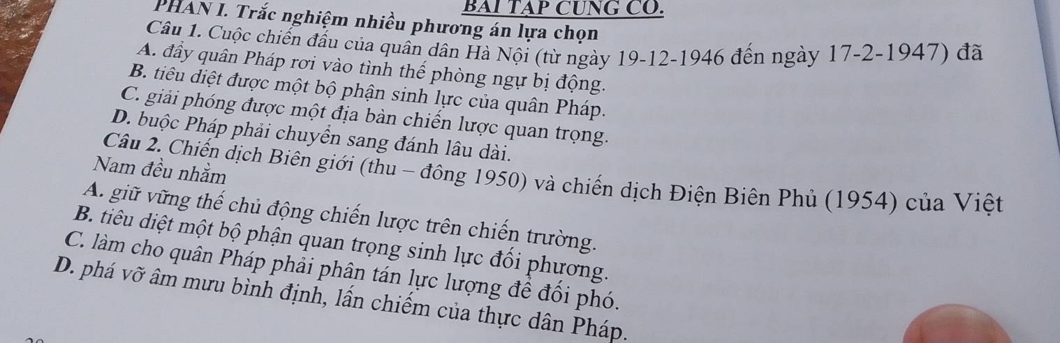 BAI TAP CUNG CO.
PHAN I. Trắc nghiệm nhiều phương án lựa chọn
Câu 1. Cuộc chiến đấu của quân dân Hà Nội (từ ngày 19-12 -1946 đến ngày 17-2-1947) đã
A. đầy quân Pháp rơi vào tình thế phòng ngự bị động.
B. tiêu diệt được một bộ phận sinh lực của quân Pháp.
C. giải phóng được một địa bàn chiến lược quan trọng.
D. buộc Pháp phải chuyển sang đánh lâu dài.
Nam đều nhằm
Câu 2. Chiến dịch Biên giới (thu - đông 1950) và chiến dịch Điện Biên Phủ (1954) của Việt
A. giữ vững thế chủ động chiến lược trên chiến trường.
B. tiêu diệt một bộ phận quan trọng sinh lực đổi phương.
C. làm cho quân Pháp phải phân tán lực lượng để đổi phó.
D. phá vỡ âm mưu bình định, lấn chiếm của thực dân Pháp.