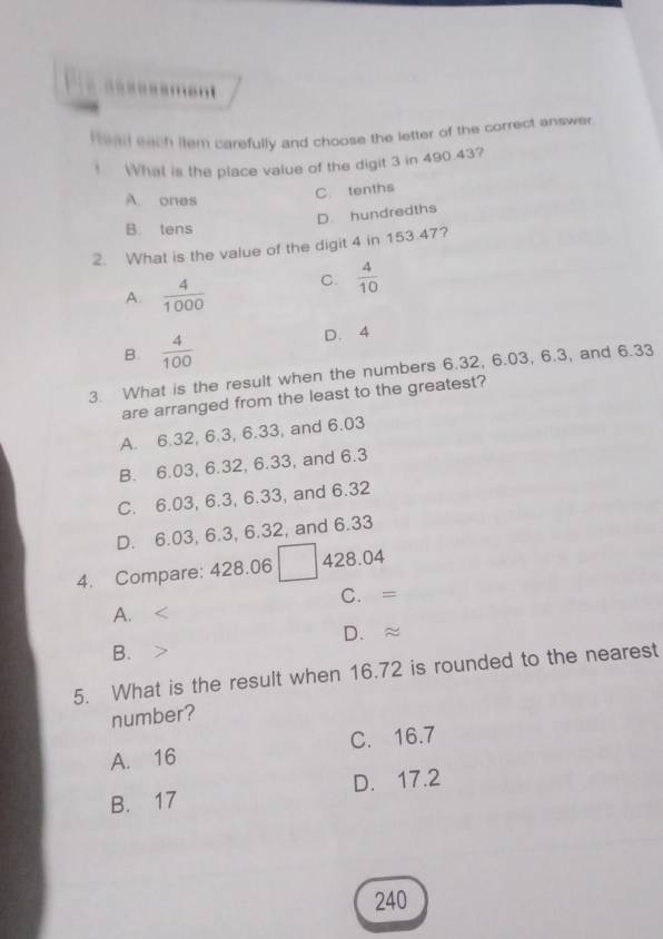 ====ssment
Head each ilem carefully and choose the letter of the correct answer.
! What is the place value of the digit 3 in 490.43?
A. ones
C. tenths
D. hundredths
B. tens
2. What is the value of the digit 4 in 153.47?
A.  4/1000  C.  4/10 
B.  4/100  D. 4
3. What is the result when the numbers 6.32, 6.03, 6.3, and 6.33
are arranged from the least to the greatest?
A. 6.32, 6.3, 6.33, and 6.03
B. 6.03, 6.32, 6.33, and 6.3
C. 6.03, 6.3, 6.33, and 6.32
D. 6.03, 6.3, 6.32, and 6.33
4. Compare: 428.06 428.04
C. =
A.
D. ≈
B.
5. What is the result when 16.72 is rounded to the nearest
number?
A. 16 C. 16.7
B. 17 D. 17.2
240