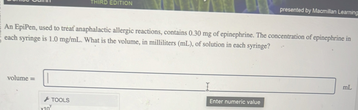 THIRD EDITION 
presented by Macmillan Learning 
An EpiPen, used to treat anaphalactic allergic reactions, contains 0.30 mg of epinephrine. The concentration of epinephrine in 
each syringe is 1.0 mg/mL. What is the volume, in milliliters (mL), of solution in each syringe?
∴ △ ADC=∠ BAD
volume=□ ml
 tools 
x10^y □ 2.8. Enter numeric value