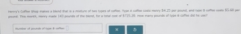 Henry's Coffee Shop makes a blold that is a msture of ten types of soffee. Type A caflee coats Houry $4.25 par pound, and type 8 roffee nests $5.60 sen
pound. This month, menry made 143 pounde of the blend, for a total comk of $725.20. How many pounals of type # coffee di hs use? 
Humber of sounde of rige 8 seftas x 。