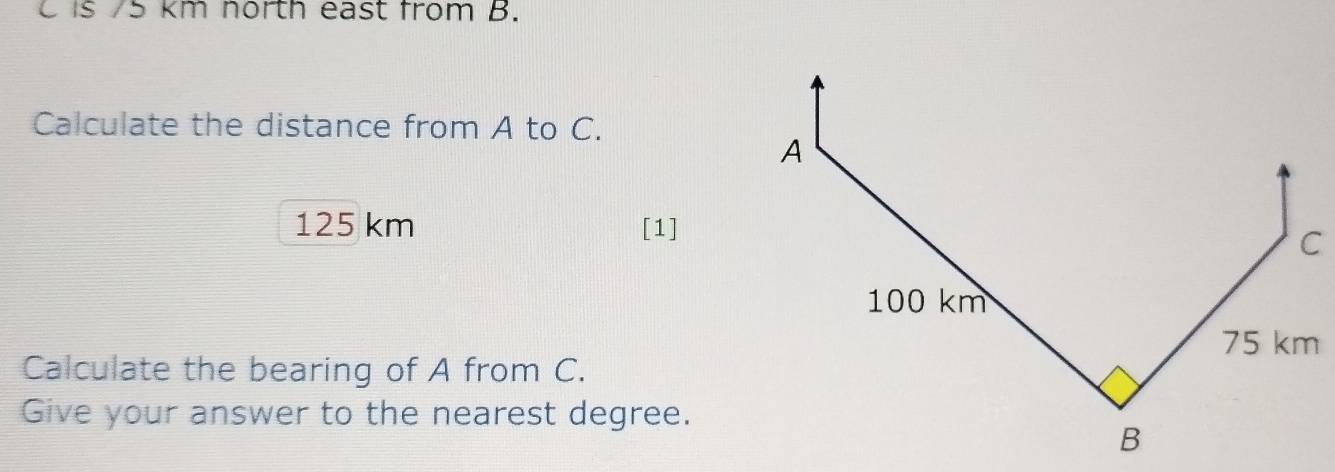 C is 75 km north east from B. 
Calculate the distance from A to C.
125 km [1] 
Calculate the bearing of A from C. 
Give your answer to the nearest degree.