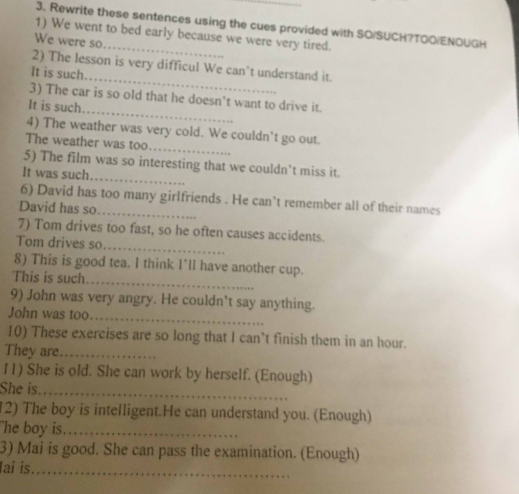 Rewrite these sentences using the cues provided with SO/SUCH?TOO/ENOUGH 
1) We went to bed early because we were very tired. 
We were so 
_ 
2) The lesson is very difficul We can't understand it. 
It is such 
_ 
3) The car is so old that he doesn’t want to drive it. 
It is such 
_ 
4) The weather was very cold. We couldn't go out. 
The weather was too. 
_ 
5) The film was so interesting that we couldn’t miss it. 
It was such 
_ 
6) David has too many girlfriends . He can’t remember all of their names 
David has so 
7) Tom drives too fast, so he often causes accidents. 
Tom drives so_ 
_ 
8) This is good tea. I think I'll have another cup. 
This is such 
9) John was very angry. He couldn’t say anything. 
John was too_ 
10) These exercises are so long that I can't finish them in an hour. 
They are_ 
11) She is old. She can work by herself. (Enough) 
She is_ 
12) The boy is intelligent.He can understand you. (Enough) 
The boy is_ 
3) Mai is good. She can pass the examination. (Enough) 
lai is._