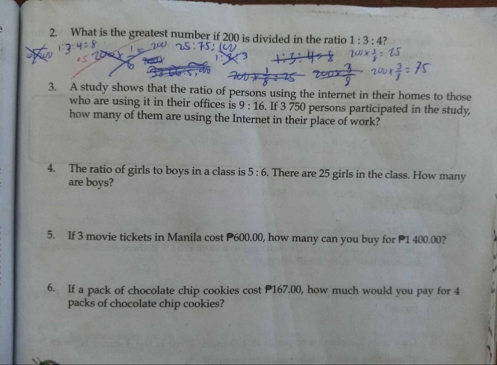 What is the greatest number if 200 is divided in the ratio 1:3:4 2
6
3
3. A study shows that the ratio of persons using the internet in their homes to those 
who are using it in their offices is 9:16. If 3 750 persons participated in the study, 
how many of them are using the Internet in their place of work? 
4. The ratio of girls to boys in a class is 5:6. There are 25 girls in the class. How many 
are boys? 
5. If 3 movie tickets in Manila cost P600.00, how many can you buy for P1 400.00? 
6. If a pack of chocolate chip cookies cost P167.00, how much would you pay for 4
packs of chocolate chip cookies?