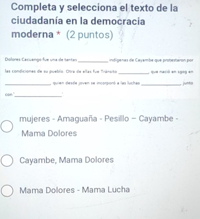 Completa y selecciona el texto de la
ciudadanía en la democracia
moderna * (2 puntos)
Dolores Cacuango fue una de tantas _indígenas de Cayambe que protestaron por
las condiciones de su pueblo. Otra de ellas fue Tránsito _, que nació en 1909 en
_, quien desde joven se incorporó a las luchas _junto
con '_
mujeres - Amaguaña - Pesillo - Cayambe -
Mama Dolores
Cayambe, Mama Dolores
Mama Dolores - Mama Lucha