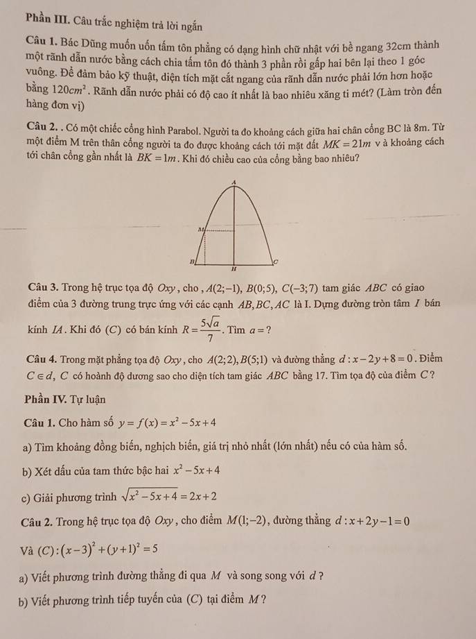 Phần III. Câu trắc nghiệm trả lời ngắn
Câu 1. Bác Dũng muốn uốn tấm tôn phẳng có dạng hình chữ nhật với bề ngang 32cm thành
một rãnh dẫn nước bằng cách chia tâm tôn đó thành 3 phần rồi gấp hai bên lại theo 1 góc
vuông. Đề đảm bảo kỹ thuật, diện tích mặt cắt ngang của rãnh dẫn nước phải lớn hơn hoặc
bằng 120cm^2. Rãnh dẫn nước phải có độ cao ít nhất là bao nhiêu xăng ti mét? (Làm tròn đến
hàng đơn vị)
Câu 2. . Có một chiếc cổng hình Parabol. Người ta đo khoảng cách giữa hai chân cồng BC là 8m. Từ
một điểm M trên thân cổng người ta đo được khoảng cách tới mặt đất MK=21m v à khoảng cách
tới chân cổng gần nhất là BK=1m. Khi đó chiều cao của cổng bằng bao nhiêu?
Câu 3. Trong hệ trục tọa độ Oxy , cho , A(2;-1),B(0;5),C(-3;7) tam giác ABC có giao
đdiểm của 3 đường trung trực ứng với các cạnh AB,BC, AC là I. Dựng đường tròn tâm I bán
kính IA. Khi đó (C) có bán kính R= 5sqrt(a)/7 . Tìm a= ?
Câu 4. Trong mặt phẳng tọa độ Oxy , cho A(2;2),B(5;1) và đường thắng d : x-2y+8=0. Điểm
C∈ d T C có hoành độ dương sao cho diện tích tam giác ABC bằng 17. Tìm tọa độ của điểm C?
Phần IV. Tự luận
Câu 1. Cho hàm số y=f(x)=x^2-5x+4
a) Tìm khoảng đồng biến, nghịch biến, giá trị nhỏ nhất (lớn nhất) nếu có của hàm số.
b) Xét dấu của tam thức bậc hai x^2-5x+4
c) Giải phương trình sqrt(x^2-5x+4)=2x+2
Câu 2. Trong hệ trục tọa độ Oxy , cho điểm M(1;-2) , đường thẳng d:x+2y-1=0
Vdot a(C):(x-3)^2+(y+1)^2=5
a) Viết phương trình đường thẳng đi qua M và song song với d ?
b) Viết phương trình tiếp tuyến của (C) tại điểm M ?