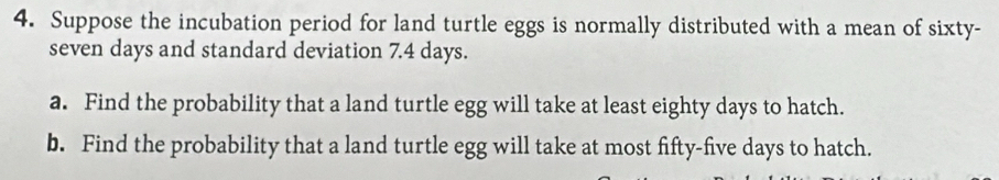 Suppose the incubation period for land turtle eggs is normally distributed with a mean of sixty- 
seven days and standard deviation 7.4 days. 
a. Find the probability that a land turtle egg will take at least eighty days to hatch. 
b. Find the probability that a land turtle egg will take at most fifty- five days to hatch.