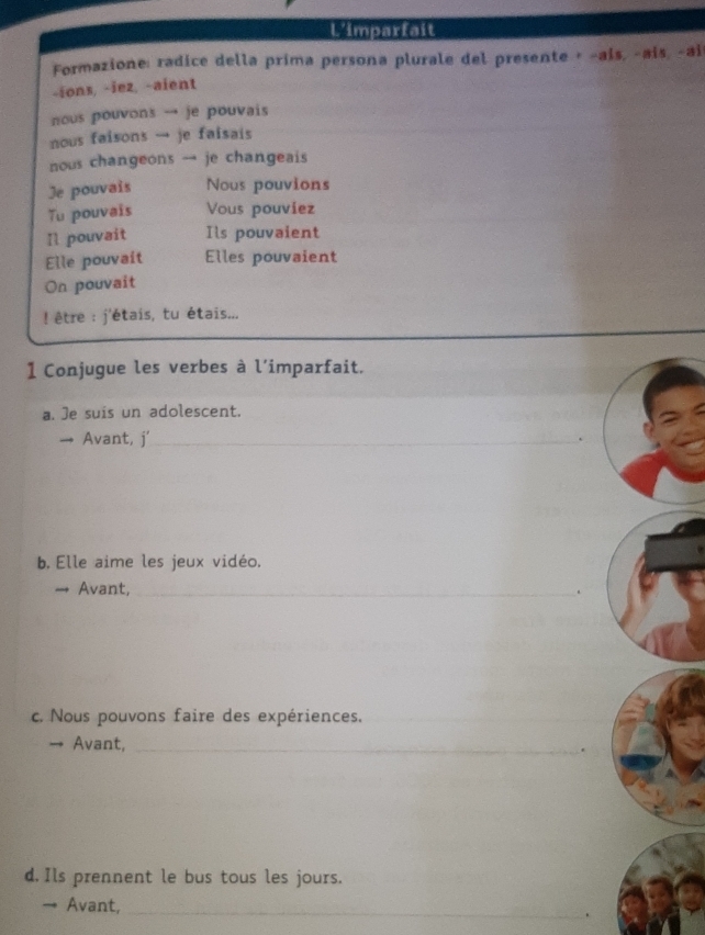 Uimparfait 
Formazione: radice della prima persona plurale del presente + -ais, -ais, -ai 
-ions, -iez, -aient 
ous pouvons → je pouvais 
nous faisons → je faisais 
nous changeons → je changeais 
Je pouvais Nous pouvions 
Tu pouvais Vous pouviez 
[l pouvait Ils pouvaient 
Elle pouvait Elles pouvaient 
On pouvait 
! être : j'étais, tu étais... 
1 Conjugue les verbes à l’imparfait. 
a. Je suis un adolescent. 
→ Avant, j'_ 
b, Elle aime les jeux vidéo. 
→ Avant, _. 
c. Nous pouvons faire des expériences. 
_ 
→ Avant,_ 
. 
d. Ils prennent le bus tous les jours. 
→ Avant, _.