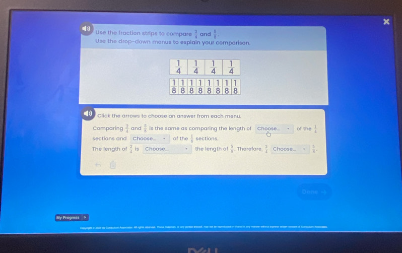 Use the fraction strips to compare  2/4  and  5/8 .
Use the drop-down menus to explain your comparison.
Click the arrows to choose an answer from each menu.
Comparing  2/4  and  5/8  is the same as comparing the length of Choose... of the  1/4 
sections and Choose of the  1/8  sections.
The length of  2/4  is Choose... the length of  5/8 . Therefore  2/4  Choose...  5/8 .
Done -
My Progress