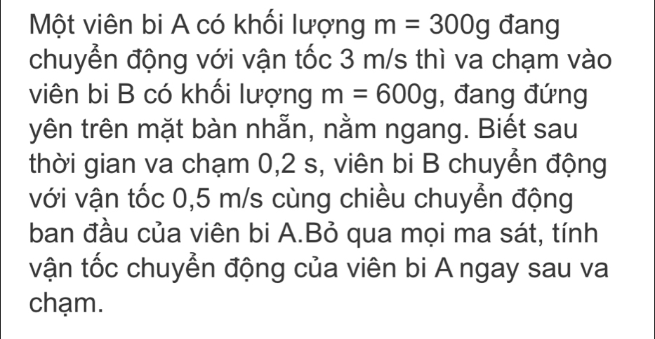 Một viên bi A có khối lượng m=300g đang 
chuyển động với vận tốc 3 m/s thì va chạm vào 
viên bi B có khối lượng m=600g , đang đứng 
yên trên mặt bàn nhẫn, nằm ngang. Biết sau 
thời gian va chạm 0, 2 s, viên bi B chuyển động 
với vận tốc 0,5 m/s cùng chiều chuyển động 
ban đầu của viên bi A.Bỏ qua mọi ma sát, tính 
vận tốc chuyễn động của viên bi A ngay sau va 
chạm.