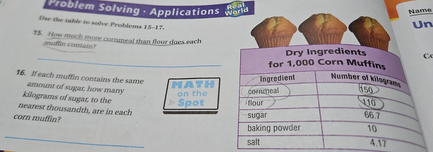 Real 
Problem Solving · Applications World 
Name 
Use the table to solve Problems 15-17. 
Un 
15. How much more cornmeal than flour does each 
muffin contain? 
_ 
C 
16. If each muffin contains the same 
MATH 
amount of sugar, how many 
on the
kilograms of sugar, to the 
Spot 
nearest thousandth, are in each 
corn muffin? 
_